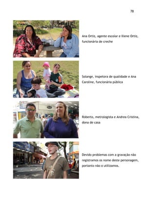 78!
Ana Ortiz, agente escolar e Iliene Ortiz,
funcionária de creche
Solange, inspetora de qualidade e Ana
Caroline, funcionária pública
Roberto, metrologista e Andrea Cristina,
dona de casa
Devido problemas com a gravação não
registramos os nome deste personagem,
portanto não o utilizamos.
 