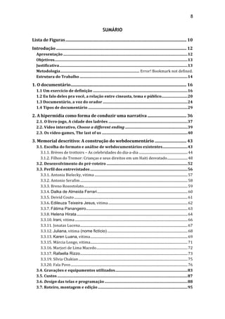 8!
SUMÁRIO
Lista&de&Figuras................................................................................................................... 10!
Introdução............................................................................................................................ 12!
Apresentação .................................................................................................................................12!
Objetivos..........................................................................................................................................13!
Justificativa.....................................................................................................................................13!
Metodologia.................................................................................. Error!!Bookmark!not!defined.!
Estrutura&do&Trabalho ................................................................................................................14!
1.&O&documentário.............................................................................................................. 16!
1.1&Um&exercício&de&definição ..................................................................................................16!
1.2&Eu&falo&deles&pra&você,&a&relação&entre&cineasta,&tema&e&público...........................20!
1.3&Documentário,&a&voz&do&orador........................................................................................24!
1.4&Tipos&de&documentário .......................................................................................................29!
2.&A&hipermídia&como&forma&de&conduzir&uma&narrativa ..................................... 36!
2.1.&O&livroRjogo,&A&cidade&dos&ladrões ..................................................................................37!
2.2.&Vídeo&interativo,&Choose&a&different&ending.................................................................39!
2.3.&Os&vídeoRgames,&The&last&of&us .........................................................................................40!
3.&Memorial&descritivo:&A&construção&do&webdocumentário .............................. 43!
3.1.&Escolha&do&formato&e&análise&de&webdocumentários&existentes..........................43!
3.1.1.!Brèves!de!trottoirs!–!As!celebridades!do!dia;a;dia .........................................................44!
3.1.2.!Filhos!do!Tremor:!Crianças!e!seus!direitos!em!um!Haiti!desvatado........................48!
3.2.&Desenvolvimento&do&préRroteiro ....................................................................................52!
3.3.&Perfil&dos&entrevistados .....................................................................................................56!
3.3.1.!Antonia!Bielecky,!vitima .............................................................................................................57!
3.3.2.!Antonio!Serafim..............................................................................................................................58!
3.3.3.!Breno!Rosostolato..........................................................................................................................59!
3.3.4.!Dalka de Almeida Ferrari..........................................................................................................60!
3.3.5.!Deivid!Couto.....................................................................................................................................61!
3.3.6.!Edileuza Teixeira Jesus,!vitima.............................................................................................62!
3.3.7.!Fátima Panangeiro.......................................................................................................................63!
3.3.8.!Helena Hirata..................................................................................................................................64!
3.3.10.!Irani,!vitima ....................................................................................................................................66!
3.3.11.!Jonatas!Lucena..............................................................................................................................67!
3.3.12.!Juliana,!vitima (nome fictício) ..............................................................................................68!
3.3.13.!Karen Luana,!vitima..................................................................................................................69!
3.3.15.!Márcia!Longo,!vitima..................................................................................................................71!
3.3.16.!Marjori!de!Lima!Macedo...........................................................................................................72!
3.3.17.!Rafaella Rizzo..............................................................................................................................73!
3.3.19.!Sílvia!Chakian................................................................................................................................75!
3.3.20.!Fala!Povo.........................................................................................................................................76!
3.4.&Gravações&e&equipamentos&utilizados...........................................................................83!
3.5.&Custos .......................................................................................................................................87!
3.6.&Design&das&telas&e&programação ......................................................................................88!
3.7.&Roteiro,&montagem&e&edição.............................................................................................95!
 