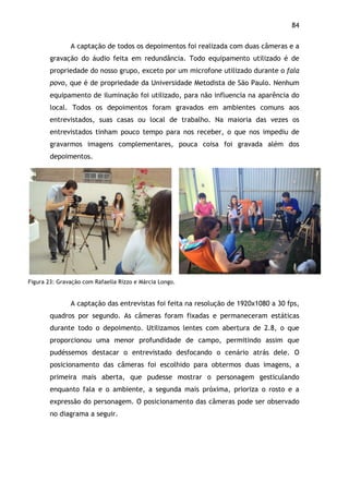 84!
A captação de todos os depoimentos foi realizada com duas câmeras e a
gravação do áudio feita em redundância. Todo equipamento utilizado é de
propriedade do nosso grupo, exceto por um microfone utilizado durante o fala
povo, que é de propriedade da Universidade Metodista de São Paulo. Nenhum
equipamento de iluminação foi utilizado, para não influencia na aparência do
local. Todos os depoimentos foram gravados em ambientes comuns aos
entrevistados, suas casas ou local de trabalho. Na maioria das vezes os
entrevistados tinham pouco tempo para nos receber, o que nos impediu de
gravarmos imagens complementares, pouca coisa foi gravada além dos
depoimentos.
Figura 23: Gravação com Rafaella Rizzo e Márcia Longo.
A captação das entrevistas foi feita na resolução de 1920x1080 a 30 fps,
quadros por segundo. As câmeras foram fixadas e permaneceram estáticas
durante todo o depoimento. Utilizamos lentes com abertura de 2.8, o que
proporcionou uma menor profundidade de campo, permitindo assim que
pudéssemos destacar o entrevistado desfocando o cenário atrás dele. O
posicionamento das câmeras foi escolhido para obtermos duas imagens, a
primeira mais aberta, que pudesse mostrar o personagem gesticulando
enquanto fala e o ambiente, a segunda mais próxima, prioriza o rosto e a
expressão do personagem. O posicionamento das câmeras pode ser observado
no diagrama a seguir.
 