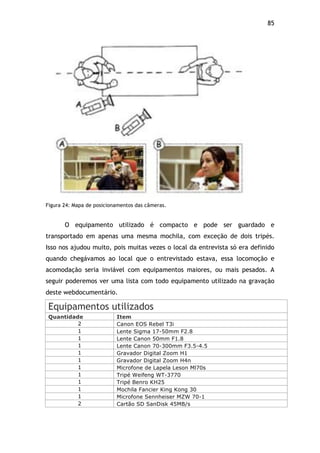 85!
Figura 24: Mapa de posicionamentos das câmeras.
O equipamento utilizado é compacto e pode ser guardado e
transportado em apenas uma mesma mochila, com exceção de dois tripés.
Isso nos ajudou muito, pois muitas vezes o local da entrevista só era definido
quando chegávamos ao local que o entrevistado estava, essa locomoção e
acomodação seria inviável com equipamentos maiores, ou mais pesados. A
seguir poderemos ver uma lista com todo equipamento utilizado na gravação
deste webdocumentário.
Equipamentos utilizados
Quantidade Item
2 Canon EOS Rebel T3i
1 Lente Sigma 17-50mm F2.8
1 Lente Canon 50mm F1.8
1 Lente Canon 70-300mm F3.5-4.5
1 Gravador Digital Zoom H1
1 Gravador Digital Zoom H4n
1 Microfone de Lapela Leson Ml70s
1 Tripé Weifeng WT-3770
1 Tripé Benro KH25
1 Mochila Fancier King Kong 30
1 Microfone Sennheiser MZW 70-1
2 Cartão SD SanDisk 45MB/s
 