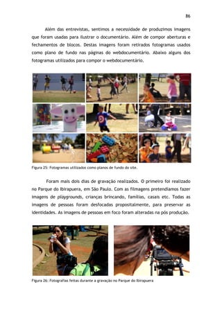 86!
Além das entrevistas, sentimos a necessidade de produzimos imagens
que foram usadas para ilustrar o documentário. Além de compor aberturas e
fechamentos de blocos. Destas imagens foram retirados fotogramas usados
como plano de fundo nas páginas do webdocumentário. Abaixo alguns dos
fotogramas utilizados para compor o webdocumentário.
Figura 25: Fotogramas utilizados como planos de fundo do site.
Foram mais dois dias de gravação realizados. O primeiro foi realizado
no Parque do Ibirapuera, em São Paulo. Com as filmagens pretendíamos fazer
imagens de playgrounds, crianças brincando, famílias, casais etc. Todas as
imagens de pessoas foram desfocadas propositalmente, para preservar as
identidades. As imagens de pessoas em foco foram alteradas na pós produção.
Figura 26: Fotografias feitas durante a gravação no Parque do Ibirapuera
 
