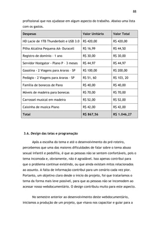 88!
profissional que nos ajudasse em algum aspecto do trabalho. Abaixo uma lista
com os gastos.
Despesas Valor Unitário Valor Total
HD Lacie de 1TB Thunderbolt e USB 3.0 R$ 420,00 R$ 420,00
Pilha Alcalina Pequena AA- Duracell R$ 16,99 R$ 44,50
Registro de domínio – 1 ano R$ 30,00 R$ 30,00
Servidor Hostgator - Plano P – 3 meses R$ 44,97 R$ 44,97
Gasolina - 2 Viagens para Araras – SP R$ 100,00 R$ 200,00
Pedágio - 2 Viagens para Araras – SP R$ 51, 60 R$ 103, 20
Família de bonecos de Pano R$ 40,00 R$ 40,00
Móveis de madeira para bonecas R$ 70,00 R$ 70,00
Carrossel musical em madeira R$ 52,00 R$ 52,00
Caixinha de musica Piano R$ 42,00 R$ 42,00
Total R$ 867,56 R$ 1.046,27
3.6. Design das telas e programação
Após a escolha do tema e até o desenvolvimento do pré-roteiro,
percebemos que uma das maiores dificuldades de falar sobre o tema abuso
sexual infantil e pedofilia, é que as pessoas não se sentem confortáveis, pois o
tema incomoda e, obviamente, não é agradável. Isso apenas contribui para
que o problema continue existindo, ou que ainda existam mitos relacionados
ao assunto. A falta de informação contribui para um cenário cada vez pior.
Portanto, um objetivo claro desde o inicio do projeto, foi que trataríamos o
tema da forma mais leve possível, para que as pessoas não se incomodem ao
acessar nosso webdocumentário. O design contribuiu muito para este aspecto.
No semestre anterior ao desenvolvimento deste webdocumentário,
iniciamos a produção de um projeto, que visava nos capacitar e guiar para a
 