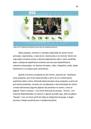 90!
Figura 30: Proposta de design da tela dois do webdocumentário.
Nesta proposta, teríamos o conteúdo organizado em quatro temas
principais, especialistas, o lado da lei, testemunhas e na internet. Dentro de
cada tópico teríamos acesso a diversos depoimentos sobre o tema escolhido.
Após a seleção do depoimento teríamos uma tela que disponibilizaria
materiais relacionados, em diversos formatos, vídeo, fotografias, áudio, dados
estatísticos e um espaço para comentários.
Quando iniciamos a produção do pré-roteiro, optamos por abandonar
estas propostas, pois foram desenvolvidas a partir de um conhecimento
superficial sobre o tema. Portando desenvolvemos novas propostas a partir do
pré-roteiro produzido. Levamos em consideração a não linearidade do roteiro
e ainda adicionamos algumas páginas não presentes no roteiro. Como as
páginas “Sobre o projeto”, com breve descrição do projeto, “Extras”, com
material disponibilizados na internet e apenas reunidos aqui, além da página
“Equipe”, com um breve perfil de todos os integrantes do grupo. A seguir
teremos o design escolhido para o webdocumentário.
 