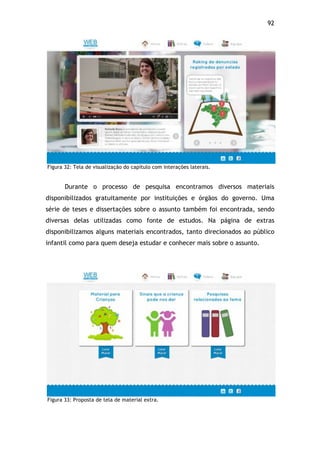 92!
Figura 32: Tela de visualização do capítulo com interações laterais.
Durante o processo de pesquisa encontramos diversos materiais
disponibilizados gratuitamente por instituições e órgãos do governo. Uma
série de teses e dissertações sobre o assunto também foi encontrada, sendo
diversas delas utilizadas como fonte de estudos. Na página de extras
disponibilizamos alguns materiais encontrados, tanto direcionados ao público
infantil como para quem deseja estudar e conhecer mais sobre o assunto.
Figura 33: Proposta de tela de material extra.
 