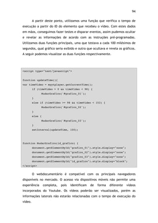 94!
A partir deste ponto, utilizamos uma função que verifica o tempo de
execução a partir do ID do elemento que recebeu o vídeo. Com estes dados
em mãos, conseguimos fazer testes e disparar eventos, assim pudemos ocultar
e revelar as informações de acordo com as instruções pré-programadas.
Utilizamos duas funções principais, uma que testava a cada 100 milésimos de
segundos, qual gráfico seria exibido e outra que ocultava e revela os gráficos.
A seguir podemos visualizar as duas funções respectivamente.
<script type="text/javascript">
function updateTime(){
var timeVideo = myytplayer.getCurrentTime();
if (timeVideo > 0 && timeVideo < 98) {
MudarGrafico('#grafico_01');
}
else if (timeVideo >= 98 && timeVideo < 153) {
MudarGrafico('#grafico_02');
}
else {
MudarGrafico('#grafico_03');
}
setInterval(updateTime, 100);
function MudarGrafico(id_grafico) {
document.getElementById("grafico_01").style.display="none";
document.getElementById("grafico_02").style.display="none";
document.getElementById("grafico_03").style.display="none";
document.getElementById("id_grafico").style.display="block";
</script>
O webdocumentário é compatível com os principais navegadores
disponíveis no mercado. O acesso via dispositivos móveis não permite uma
experiência completa, pois identificam de forma diferente vídeos
incorporados do Youtube. Os vídeos poderão ser visualizados, porém as
informações laterais não estarão relacionadas com o tempo de execução do
vídeo.
 
