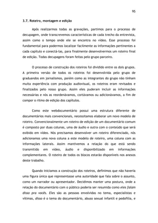 95!
3.7. Roteiro, montagem e edição
Após realizarmos todas as gravações, partimos para o processo de
decupagem, onde transcrevemos características de cada trecho da entrevista,
assim como o tempo onde ele se encontra no vídeo. Esse processo foi
fundamental para podermos localizar facilmente as informações pertinentes a
cada capítulo e conectá-las, para finalmente desenvolvermos um roteiro final
de edição. Todas decupagens foram feitas pelo grupo parceiro.
O processo de construção dos roteiros foi dividido entre os dois grupos.
A primeira versão de todos os roteiros foi desenvolvida pelo grupo de
graduandos em jornalismos, porém como as integrantes do grupo não tinham
muita experiência com produção audiovisual, os roteiros eram revisados e
finalizados pelo nosso grupo. Assim eles puderam incluir as informações
necessárias e nós as reordenávamos, cortávamos ou adicionávamos, a fim de
compor o ritmo de edição dos capítulos.
Como este webdocumentário possui uma estrutura diferente de
documentários mais convencionais, necessitamos elaborar um novo modelo de
roteiro. Convencionalmente um roteiro de edição de um documentário comum
é composto por duas colunas, uma de áudio e outra com o conteúdo que será
exibido em vídeo. Nós precisamos desenvolver um roteiro diferenciado, nós
adicionamos uma nova coluna a este modelo de roteiro, uma coluna com as
informações laterais. Assim mantivemos a relação do que está sendo
transmitido em vídeo, áudio e disponibilizado em informações
complementares. O roteiro de todos os blocos estarão disponíveis nos anexos
deste trabalho.
Quando iniciamos a construção dos roteiros, definimos que não haveria
uma figura única que representasse uma autoridade que fala sobre o assunto,
como um narrador ou apresentador. Decidimos manter uma postura, onde a
relação do documentário com o público poderia ser resumida como eles falam
disso pra vocês. Eles são as pessoas envolvidas no tema, especialistas e
vítimas, disso é o tema do documentário, abuso sexual infantil e pedofilia, e
 
