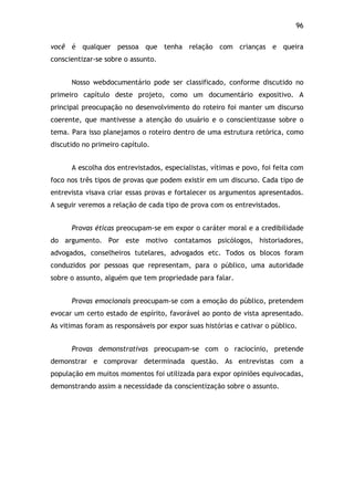 96!
você é qualquer pessoa que tenha relação com crianças e queira
conscientizar-se sobre o assunto.
Nosso webdocumentário pode ser classificado, conforme discutido no
primeiro capítulo deste projeto, como um documentário expositivo. A
principal preocupação no desenvolvimento do roteiro foi manter um discurso
coerente, que mantivesse a atenção do usuário e o conscientizasse sobre o
tema. Para isso planejamos o roteiro dentro de uma estrutura retórica, como
discutido no primeiro capítulo.
A escolha dos entrevistados, especialistas, vítimas e povo, foi feita com
foco nos três tipos de provas que podem existir em um discurso. Cada tipo de
entrevista visava criar essas provas e fortalecer os argumentos apresentados.
A seguir veremos a relação de cada tipo de prova com os entrevistados.
Provas éticas preocupam-se em expor o caráter moral e a credibilidade
do argumento. Por este motivo contatamos psicólogos, historiadores,
advogados, conselheiros tutelares, advogados etc. Todos os blocos foram
conduzidos por pessoas que representam, para o público, uma autoridade
sobre o assunto, alguém que tem propriedade para falar.
Provas emocionais preocupam-se com a emoção do público, pretendem
evocar um certo estado de espírito, favorável ao ponto de vista apresentado.
As vitimas foram as responsáveis por expor suas histórias e cativar o público.
Provas demonstrativas preocupam-se com o raciocínio, pretende
demonstrar e comprovar determinada questão. As entrevistas com a
população em muitos momentos foi utilizada para expor opiniões equivocadas,
demonstrando assim a necessidade da conscientização sobre o assunto.
 