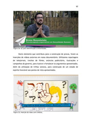 97!
Figura 34: GC para identificação o entrevistado.
Outro elemento que contribuiu para a construção de provas, foram as
inserções de vídeos externos em nosso documentário. Utilizamos reportagens
de telejornais, trechos de filmes, anúncios publicitário, ilustrações e
campanhas do governo, para ilustrar e fortalecer os argumentos apresentados.
Além da utilização de trilhas sonoras, para construção de um estado de
espírito favorável aos pontos de vista apresentados.
Figura 35: Inserção de vídeo com créditos.
 