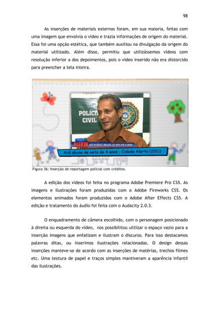 98!
As inserções de materiais externos foram, em sua maioria, feitas com
uma imagem que envolvia o vídeo e trazia informações de origem do material.
Essa foi uma opção estética, que também auxiliou na divulgação da origem do
material utilizado. Além disso, permitiu que utilizássemos vídeos com
resolução inferior a dos depoimentos, pois o vídeo inserido não era distorcido
para preencher a tela inteira.
Figura 36: Inserção de reportagem policial com créditos.
A edição dos vídeos foi feita no programa Adobe Premiere Pro CS5. As
imagens e ilustrações foram produzidas com o Adobe Fireworks CS5. Os
elementos animados foram produzidos com o Adobe After Effects CS5. A
edição e tratamento do áudio foi feita com o Audacity 2.0.3.
O enquadramento de câmera escolhido, com o personagem posicionado
à direita ou esquerda do vídeo, nos possibilitou utilizar o espaço vazio para a
inserção imagens que enfatizam e ilustram o discurso. Para isso destacamos
palavras ditas, ou inserimos ilustrações relacionadas. O design dessas
inserções manteve-se de acordo com as inserções de matérias, trechos filmes
etc. Uma textura de papel e traços simples mantiveram a aparência infantil
das ilustrações.
 