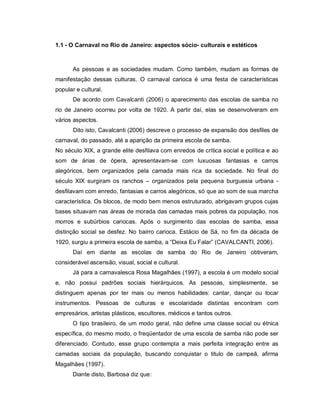 1.1 - O Carnaval no Rio de Janeiro: aspectos sócio- culturais e estéticos



       As pessoas e as sociedades mudam. Como também, mudam as formas de
manifestação dessas culturas. O carnaval carioca é uma festa de características
popular e cultural.
       De acordo com Cavalcanti (2006) o aparecimento das escolas de samba no
rio de Janeiro ocorreu por volta de 1920. A partir daí, elas se desenvolveram em
vários aspectos.
       Dito isto, Cavalcanti (2006) descreve o processo de expansão dos desfiles de
carnaval, do passado, até a aparição da primeira escola de samba.
No século XIX, a grande elite desfilava com enredos de crítica social e política e ao
som de árias de ópera, apresentavam-se com luxuosas fantasias e carros
alegóricos, bem organizados pela camada mais rica da sociedade. No final do
século XIX surgiram os ranchos – organizados pela pequena burguesia urbana -
desfilavam com enredo, fantasias e carros alegóricos, só que ao som de sua marcha
característica. Os blocos, de modo bem menos estruturado, abrigavam grupos cujas
bases situavam nas áreas de morada das camadas mais pobres da população, nos
morros e subúrbios cariocas. Após o surgimento das escolas de samba, essa
distinção social se desfez. No bairro carioca, Estácio de Sá, no fim da década de
1920, surgiu a primeira escola de samba, a “Deixa Eu Falar” (CAVALCANTI, 2006).
       Daí em diante as escolas de samba do Rio de Janeiro obtiveram,
considerável ascensão, visual, social e cultural.
       Já para a carnavalesca Rosa Magalhães (1997), a escola é um modelo social
e, não possui padrões sociais hierárquicos. As pessoas, simplesmente, se
distinguem apenas por ter mais ou menos habilidades: cantar, dançar ou tocar
instrumentos. Pessoas de culturas e escolaridade distintas encontram com
empresários, artistas plásticos, escultores, médicos e tantos outros.
       O tipo brasileiro, de um modo geral, não define uma classe social ou étnica
específica, do mesmo modo, o freqüentador de uma escola de samba não pode ser
diferenciado. Contudo, esse grupo contempla a mais perfeita integração entre as
camadas sociais da população, buscando conquistar o titulo de campeã, afirma
Magalhães (1997).
       Diante disto, Barbosa diz que:
 