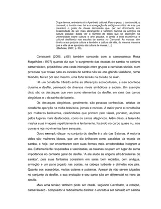 O que temos, entretanto é o Apartheid cultural. Para o povo, o candomblé, o
                     carnaval, o bumba meu boi e a sonegação de códigos eruditos de arte que
                     presidem o gosto de classe dominante que, por ser dominante tem
                     possibilidade de ser mais abrangente e também domina os códigos da
                     cultura popular. Basta ver o número de teses que se escrevem na
                     universidade sobre cultura e arte popular, e ainda a elite econômica e
                     cultural desfilando nas escolas de samba no Carnaval. As massas têm
                     direito a sua própria cultura e também a cultura da elite, da mesma maneira
                     que a elite já se apropriou da cultura de massa, [...]
                      (Barbosa, 2007, p. 33).


       Cavalcanti (2006, p.68) também concorda com a carnavalesca Rosa
Magalhães (1997) quando diz que “o surgimento das escolas de samba no cenário
carnavalesco, possibilitou uma vasta interação entre grupos e camadas sociais, num
processo que trouxe para as escolas de samba não só uma grande vitalidade, como
também, talvez por isso mesmo, uma forte tensão na divisão de alas”.
       Há um constante trânsito entre as diferenças socioculturais, e isso acontece
durante o desfile, permeado de diversos níveis simbólicos e sociais. Um exemplo
disto são os destaques que vem como elementos do desfile, em cima dos carros
alegóricos e o da rainha de bateria.
       Os destaques alegóricos, geralmente, são pessoas conhecidas, artistas de
constante aparição na mídia televisiva, jornais e revistas. A maior parte é constituída
por mulheres belíssimas, celebridades que primam pelo visual, portanto, aspiram
pelos lugares mais destacados, como os carros alegóricos. Além disso, a televisão
mostra suas imagens repetidamente e lentamente, focando no corpo quase nu, nas
curvas e nos movimentos bem sensuais.
       Outro exemplo díspar no conjunto do desfile é a ala das Baianas. A maioria
delas são mulheres idosas, que um dia brilharam como passistas da escola de
samba, e hoje, por encontrarem com suas formas mais arredondadas integram a
ala. Extremamente respeitadas e valorizadas, as baianas ocupam um lugar de suma
importância no contexto geral do desfile. ”A ala alude às origens afro-brasileiras do
samba”, pois suas fantasias consistem em saias bem rodadas, com anágua,
armação e um pano jogado nas costas, na cabeça turbante e chinelas nos pés.
Quanto aos acessórios, muitos colares e pulseiras. Apesar de não serem julgadas
no conjunto do desfile, a sua evolução e seu canto são um diferencial na hora do
desfile.
       Mais uma tensão também pode ser citada, segundo Cavalcanti, a relação,
carnavalesco - compositor é radicalmente distinta: o enredo a ser cantado em samba
 