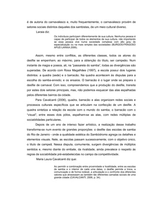 é de autoria do carnavalesco e, muito frequentemente, o carnavalesco provém de
setores sociais distintos daqueles dos sambistas, de um meio cultural diverso.
       Laraia diz:
                     Os indivíduos participam diferentemente de sua cultura. Nenhuma pessoa é
                     capaz de participar de todos os elementos de sua cultura, não importando
                     se essa pessoa vive numa sociedade complexa com alto grau de
                     especialização ou na mais simples das sociedades (BURGOS-FRAGOSO
                     APUD LARAIA 2006).


      Assim, mesmo entre conflitos, as diferentes classes, todos os atores do
desfile se empenham, ao máximo, para a obtenção do título, ser campeão. Num
instante de magia e poesia, ali, na “passarela do samba”, todas as divergências são
superadas. De acordo com Rosa Magalhães (1997), a escola possui dois lugares
distintos: a quadra (sede) e o barracão. Na quadra acontecem às disputas para a
escolha do samba-enredo; e os ensaios. O barracão é o lugar onde se prepara o
desfile de carnaval. Com isso, compreendemos que a produção do desfile, transita
por estes dois setores principais, mas, não podemos esquecer das alas espalhadas
pelos diferentes bairros da cidade.
      Para Cavalcanti (2006), quadra, barracão e alas organizam redes sociais e
processos culturais específicos que se articulam na confecção de um desfile. A
quadra sintetiza a relação da escola com o mundo do samba, o barracão com o
“visual”; entre esses dois pólos, espalham-se as alas, com redes múltiplas de
sociabilidades particulares.
      Depois de um ano de intenso fazer artístico, a realização desse trabalho
transforma-se num evento de grandes proporções : o desfile das escolas de samba
do Rio de Janeiro - onde a qualidade estética do Sambódromo agrega os detalhes e
elementos visuais. Nele, as escolas passam sucessivamente, com o objetivo único,
o titulo de campeã. Nessa disputa, comumente, surgem divergências de múltiplos
sentidos e, mesmo diante do embate, da rivalidade, ainda prevalece o respeito às
regras de sociabilidade pré-estabelecidas no campo da competitividade.
       Maria Laura Cavalcanti diz que:

                     Ao permitir a combinação entre proximidade e hostilidade, entre as escolas
                     de samba e o interior de cada uma delas, o desfile permite a troca, a
                     comunicação e de forma notável, a articulação e o confronto dos diferentes
                     valores que atravessam as também tão diferentes camadas sociais de uma
                     grande cidade (CAVALCANTI, 2006, p. 34).
 