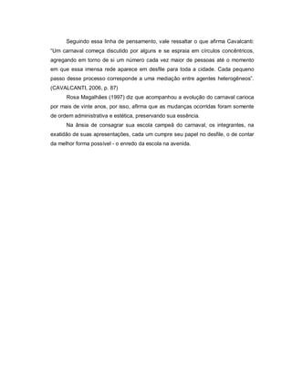 Seguindo essa linha de pensamento, vale ressaltar o que afirma Cavalcanti:
“Um carnaval começa discutido por alguns e se espraia em círculos concêntricos,
agregando em torno de si um número cada vez maior de pessoas até o momento
em que essa imensa rede aparece em desfile para toda a cidade. Cada pequeno
passo desse processo corresponde a uma mediação entre agentes heterogêneos”.
(CAVALCANTI, 2006, p. 87)
      Rosa Magalhães (1997) diz que acompanhou a evolução do carnaval carioca
por mais de vinte anos, por isso, afirma que as mudanças ocorridas foram somente
de ordem administrativa e estética, preservando sua essência.
      Na ânsia de consagrar sua escola campeã do carnaval, os integrantes, na
exatidão de suas apresentações, cada um cumpre seu papel no desfile, o de contar
da melhor forma possível - o enredo da escola na avenida.
 