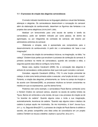 1.1 - O processo de criação das alegorias carnavalescas


      O enredo indicado transforma-se na linguagem plástica e visual das fantasias,
adereços e alegorias. Os carnavalescos desenvolvem a concepção do carnaval:
além da elaboração do samba-enredo, desenham os figurinos das fantasias e os
projetos dos carros alegóricos (CAVALCANTI, 2006).
      Idealizar um tema-enredo para uma escola de samba é tarefa do
carnavalesco, pode ser também indicado por outra pessoa, de dentro da
agremiação, ou por integrantes da comissão de carnaval, até mesmo por
admiradores anônimos do carnaval.
       Elaborada a sinopse, esta é apresentada aos compositores para o
desenvolvimento do samba-enredo. A partir daí, o carnavalesco dá “asas a sua
imaginação”.
      O processo de criação do carnavalesco inicia-se, na imaginação, na idéia, “na
cabeça”. Existem duas partes que envolvem o processo de confecção do carnaval. A
primeira acontece na mente do carnavalesco, quando ele concebe a idéia, a
segunda quando essa idéia se configura, toma forma.
      Nesse caso, explica Cavalcanti (2006): Se, a concepção das alegorias é
atributo do carnavalesco, então podemos dizer que é ele quem concebe o carnaval.
      Conceber, segundo Cavalcanti (2006.p, 174) “é uma função primordial da
cabeça, é vista como tendo primazia sobre o executar, uma função de todo o corpo”.
Portanto, a criação das alegorias, primeiramente, se forma no campo da intuição e
de acordo com Ostrower(2006), os processos intuitivos se tornam conscientes na
medida em que os expressamos, que lhe damos forma.
      Podemos citar como exemplo, o carnavalesco Paulo Barros conhecido como
o Homem Criativo do carnaval carioca, atuando na escola de samba Unidos da
Tijuca. Barros em entrevista a uma revista, diz que o seu processo de criação se dá
“no levantar da cadeira”. Quando alguma coisa o incita a sua imaginação,
automaticamente, levanta-se da cadeira. ”Quando vejo alguma coisa e desloco da
cadeira é porque aquilo me incomodou. Se me incomodou, é bom” (Revista-Tijuca,
2011, p. 10). Segundo Briso(2011), o processo de criação de Paulo Barros é solitário e

secreto, ele jamais compartilha uma ideia antes de concretizá-la em um projeto
coletivo.Também se recusa a detalhar, explicar o que já fez. (Briso-2011).
 
