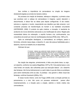 Isso confere a importância do carnavalesco na criação de imagens
diretamente ligadas ao enredo de maneira criativa.
      No processo de criação de fantasias, adereços e alegorias, a primeira coisa
que acontece com a cabeça do carnavalesco é imaginar, querer descobrir o
desconhecido, é deixar fluir as idéias para depois configurá-las. O ato criador,
estrutura e organiza o mundo, respondendo aos desafios que dele emanam, num
constante processo de transformação do homem e da realidade circundante
(OSTROWER, 2006). O produto da ação criadora, a inovação, é resultante do
acréscimo de novos elementos estruturais ou da modificação de outros. Regido pela
necessidade básica de ordenação, o espírito humano cria, continuamente, sua
consciência de existir por meio de manifestações diversas (PCNs /arte, 1997,p.21).
      Após as ordenações ideológicas, o carnavalesco, as configura, passa a
formá-las, entrando nessa etapa, o desenho. E, caso não possua habilidades para o
desenho, recorre ao trabalho de um desenhista.
      Ostrower diz que:

                     O homem elabora seu potencial criador através do trabalho[...]. A criação
                     se desdobra no trabalho porquanto este traz em si a necessidade que gera
                     as possíveis soluções criativas.Nem na arte existiria criatividade se não
                     pudéssemos encarar o fazer artístico como trabalho, como um fazer
                     intencional produtivo e necessário que amplia em nós a capacidade de viver
                     (OSTROWER,2008, p.31).


      Na criação das alegorias, primeiramente, é feita uma planta baixa, ou seja ,
um desenho, conforme nos explica Magalhães (1977,p.78) “Uma planta baixa e uma
vista frontal, em escala, são suficientes para sua execução básica”. Já o desenho
das fantasias têm forma bidimensional e a partir deles é que são feitos os protótipos
para serem distribuidos entre as alas. O protótipo visa garantir o efeito visual das
fantasias, confirma Cavalcanti (2006,p.191).
      É nesse mundo interior, como diz Fayga (2008) onde a emoção permeia os
pensamentos e o criar, tido como um processo existencial,                      parece afluir
instantaneamente, e a intuição para a criação, adentra a mente criativa dos
carnavalescos.
 