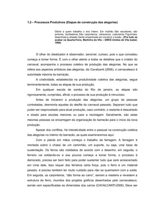 1.2 – Processos Produtivos (Etapas de construção das alegorias)


                     Glória a quem trabalha o ano inteiro. Em mutirão São escultores, são
                     pintores, bordadeiras São carpinteiros, vidraceiros, costureiras Figurinista,
                     desenhista e artesão Gente empenhada em construir a ilusão...(Pra tudo se
                     acabar na Quarta-Feira, Martinho da Vila – GRES Unidos de Vila Isabel,
                     1984)



      O olhar do idealizador é observador, sensível, curioso, pois o que concebeu
começa a tomar forma. É com o olhar atento a todos os detalhes que o criador do
carnaval, acompanha o processo coletivo de produção das alegorias. No que se
refere aos aspectos artísticos das alegorias, diz Cavalcanti (2006), o carnavalesco é
autoridade máxima do barracão.
      A criatividade, estabelecida na produtividade coletiva das alegorias, segue
terminantemente, todas as etapas de sua produção.
      Em qualquer escola de samba do Rio de janeiro, as etapas são
rigorosamente, cumpridas, afinal, o processo de sua produção é minucioso.
      Antes de iniciarem a produção das alegorias, um grupo de pessoas
contratadas, desmonta aquelas do desfile do carnaval passado. Separam tudo que
puder ser reaproveitado para atual produção, caso contrário, o restante é descartado
e doado para escolas menores ou para a reciclagem. Geralmente, são estas
mesmas pessoas se encarregam da organização do barracão para o inicio da nova
produção.
      Apesar dos conflitos, há interatividade entre o pessoal na construção coletiva
das alegorias no interior do barracão, as quais examinaremos aqui:
      Com a planta em mãos começa o trabalho da ferragem. A ferragem é
montada sobre o chassi de um caminhão, um suporte, ou seja, uma base de
sustentação. Os ferros são moldados de acordo com o desenho, em seguida, o
ferreiro vai soldando-os e aos poucos começa a tomar forma, o processo é
demorado, precisa ser bem feito para poder sustentar tudo que será acrescentado
em cima dele. Isso requer dos ferreiros certa força, pois o ferro é um material
pesado, é preciso também ter muito cuidado para não se queimarem com a solda.
Em seguida, os carpinteiros, “dão forma ao carro”, serram a madeira e revestem a
estrutura de ferro, munidos dos projetos gráficos desenhados pelo carnavalesco,
aonde vem especificadas as dimensões dos carros (CAVALCANTI-2006). Deve ser
 