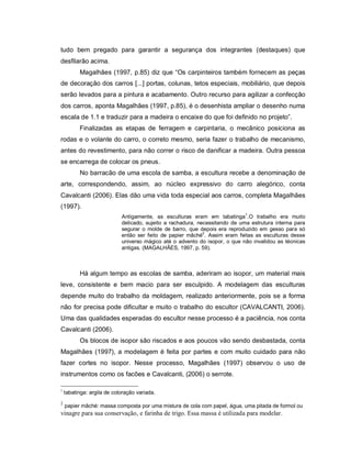 tudo bem pregado para garantir a segurança dos integrantes (destaques) que
desfilarão acima.
          Magalhães (1997, p.85) diz que “Os carpinteiros também fornecem as peças
de decoração dos carros [...] portas, colunas, tetos especiais, mobiliário, que depois
serão levados para a pintura e acabamento. Outro recurso para agilizar a confecção
dos carros, aponta Magalhães (1997, p.85), é o desenhista ampliar o desenho numa
escala de 1.1 e traduzir para a madeira o encaixe do que foi definido no projeto”.
          Finalizadas as etapas de ferragem e carpintaria, o mecânico posiciona as
rodas e o volante do carro, o correto mesmo, seria fazer o trabalho de mecanismo,
antes do revestimento, para não correr o risco de danificar a madeira. Outra pessoa
se encarrega de colocar os pneus.
          No barracão de uma escola de samba, a escultura recebe a denominação de
arte, correspondendo, assim, ao núcleo expressivo do carro alegórico, conta
Cavalcanti (2006). Elas dão uma vida toda especial aos carros, completa Magalhães
(1997).
                                                                             1
                            Antigamente, as esculturas eram em tabatinga .O trabalho era muito
                            delicado, sujeito a rachadura, necessitando de uma estrutura interna para
                            segurar o molde de barro, que depois era reproduzido em gesso para só
                            então ser feito de papier mâché2. Assim eram feitas as esculturas desse
                            universo mágico até o advento do isopor, o que não invalidou as técnicas
                            antigas. (MAGALHÃES, 1997, p. 59).



          Há algum tempo as escolas de samba, aderiram ao isopor, um material mais
leve, consistente e bem macio para ser esculpido. A modelagem das esculturas
depende muito do trabalho da moldagem, realizado anteriormente, pois se a forma
não for precisa pode dificultar e muito o trabalho do escultor (CAVALCANTI, 2006).
Uma das qualidades esperadas do escultor nesse processo é a paciência, nos conta
Cavalcanti (2006).
          Os blocos de isopor são riscados e aos poucos vão sendo desbastada, conta
Magalhães (1997), a modelagem é feita por partes e com muito cuidado para não
fazer cortes no isopor. Nesse processo, Magalhães (1997) observou o uso de
instrumentos como os facões e Cavalcanti, (2006) o serrote.

1
    tabatinga: argila de coloração variada.
2
    papier mâché: massa composta por uma mistura de cola com papel, água, uma pitada de formol ou
vinagre para sua conservação, e farinha de trigo. Essa massa é utilizada para modelar.
 