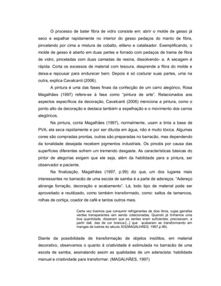 O processo de bater fibra de vidro consiste em: abrir o molde de gesso já
seco e espalhar rapidamente no interior do gesso pedaços do manto de fibra,
pincelando por cima a mistura de cobalto, etileno e catalisador. Exemplificando, o
molde de gesso é aberto em duas partes e forrado com pedaços de trama de fibra
de vidro, pinceladas com duas camadas de resina, dissolvendo- a. A secagem é
rápida. Corta os excessos de material com tesoura, desprende a fibra do molde e
deixa-a repousar para endurecer bem. Depois é só costurar suas partes, uma na
outra, explica Cavalcanti (2006).
      A pintura é uma das fases finais da confecção de um carro alegórico, Rosa
Magalhães (1997) refere-se à fase como “pintura de arte”. Relacionados aos
aspectos específicos da decoração, Cavalcanti (2006) menciona a pintura, como o
ponto alto da decoração e destaca também a espelhação e o movimento dos carros
alegóricos.
      Na pintura, conta Magalhães (1997), normalmente, usam a tinta a base de
PVA, ela seca rapidamente e por ser diluída em água, não é muito tóxica. Algumas
cores são compradas prontas, outras são preparadas no barracão, mas dependendo
da tonalidade desejada recebem pigmentos industriais. Os pincéis por causa das
superfícies diferentes sofrem um tremendo desgaste. As características básicas do
pintor de alegorias exigem que ele seja, além da habilidade para a pintura, ser
observador e paciente.
      Na finalização, Magalhães (1997, p.99) diz que, um dos lugares mais
interessantes no barracão de uma escola de samba é a parte de adereços. “Adereço
abrange forração, decoração e acabamento”. Lá, todo tipo de material pode ser
aproveitado e reutilizado, como também transformado, como: saltos de tamancos,
rolhas de cortiça, coador de café e tantos outros mais.

                     Certa vez tivemos que consumir refrigerantes de dois litros, cujas garrafas
                     verdes transparentes iam sendo colecionadas, Quando já tínhamos uma
                     boa quantidade, disseram que as verdes eram suficientes; precisavam, a
                     partir dali, das de cor branca-[...] que acabaram se transformando em
                     mangas de lustres do século XIX(MAGALHÃES, 1997,p.99).


Diante da possibilidade de transformação de objetos insólitos, em material
decorativo, observamos o quanto à criatividade é estimulada no barracão de uma
escola de samba, assinalando assim as qualidades de um aderecista: habilidade
manual e criatividade para transformar. (MAGALHÃES, 1997)
 