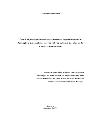 Selma Cristina Daniel




 Contribuições das alegorias carnavalescas como elemento de
formação e desenvolvimento dos valores culturais dos alunos do
                    Ensino Fundamental II.




                       Trabalho de Conclusão do curso de Licenciatura,
                 habilitação em Artes Visuais, do Departamento de Artes
                Visuais do Instituto de Artes da Universidade de Brasília.
                              Orientadores: Christus Menezes Nóbrega .




                            Barretos
                        Novembro de 2011
 