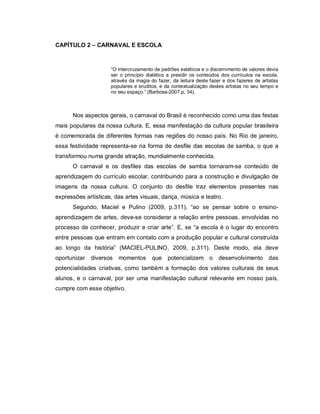 CAPÍTULO 2 – CARNAVAL E ESCOLA



                     “O intercruzamento de padrões estéticos e o discernimento de valores devia
                     ser o princípio dialético a presidir os conteúdos dos currículos na escola,
                     através da magia do fazer, da leitura deste fazer e dos fazeres de artistas
                     populares e eruditos, e da contextualização destes artistas no seu tempo e
                     no seu espaço.” (Barbosa-2007.p, 34).



      Nos aspectos gerais, o carnaval do Brasil é reconhecido como uma das festas
mais populares da nossa cultura. E, essa manifestação da cultura popular brasileira
é comemorada de diferentes formas nas regiões do nosso país. No Rio de janeiro,
essa festividade representa-se na forma de desfile das escolas de samba, o que a
transformou numa grande atração, mundialmente conhecida.
      O carnaval e os desfiles das escolas de samba tornaram-se conteúdo de
aprendizagem do currículo escolar, contribuindo para a construção e divulgação de
imagens da nossa cultura. O conjunto do desfile traz elementos presentes nas
expressões artísticas, das artes visuais, dança, música e teatro.
      Segundo, Maciel e Pulino (2009, p.311), “ao se pensar sobre o ensino-
aprendizagem de artes, deve-se considerar a relação entre pessoas, envolvidas no
processo de conhecer, produzir e criar arte”. E, se “a escola é o lugar do encontro
entre pessoas que entram em contato com a produção popular e cultural construída
ao longo da história” (MACIEL-PULINO, 2009, p.311). Deste modo, ela deve
oportunizar   diversos   momentos      que potencializem o           desenvolvimento das
potencialidades criativas, como também a formação dos valores culturais de seus
alunos, e o carnaval, por ser uma manifestação cultural relevante em nosso país,
cumpre com esse objetivo.
 