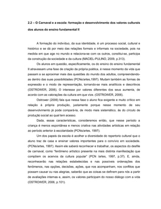 2.2 – O Carnaval e a escola: formação e desenvolvimento dos valores culturais

dos alunos do ensino fundamental II



      A formação do indivíduo, da sua identidade, é um processo social, cultural e
histórico e se dá por meio das relações formais e informais na sociedade, pois na
medida em que age no mundo e relaciona-se com os outros, constitui-se, participa
da construção da sociedade e da cultura (MACIEL-PULINO, 2009, p.313).
      Os alunos em questão, especificamente, os do ensino do ensino fundamental
II atravessam uma fase de criação da própria poética, é nesse momento da vida que
passam a se aproximar mais das questões do mundo dos adultos, compreendendo-
as dentro das suas possibilidades (PCNs/artes,1997). Mudam também as formas de
expressão e o modo de representação, tornando-se mais analíticos e descritivos
(OSTROWER, 2006). O interesse por valores diferentes dos seus aumenta, de
acordo com as valorações da cultura em que vive. (OSTROWER, 2006).
      Ostrower (2006) fala que nessa fase o aluno fica exigente e muito crítico em
relação à própria produção, justamente porque nesse momento de seu
desenvolvimento já pode compará-la, de modo mais sistemático, às do círculo de
produção social ao qual tem acesso.
      Dada, essas características, consideremos então, que nesse período a
criança é menos espontânea e menos criativa nas atividades artísticas em relação
ao período anterior à escolaridade (PCNs/artes, 1997).
      Um dos papeis da escola é acolher a diversidade do repertorio cultural que o
aluno traz de casa e ensinar valores importantes para o convívio em sociedade.
(PCNs/artes, 1997). Assim ele saberá reconhecer e trabalhar, os aspectos do desfile
de carnaval, como “fenômeno artístico presente na mais distinta manifestação que
compõem os acervos da cultura popular” (PCN /artes, 1997, p.37). E, ainda,
reconhecerão nas relações estabelecidas e nas possíveis ordenações dos
fenômenos, nas opções, decisões, ações, que nos acompanham, nos conflitos que
possam causar ou nas alegrias, saberão que as coisas se definem para nós a partir
de avaliações internas e, assim, os valores participam do nosso diálogo com a vida
(OSTROWER, 2006, p.101).
 