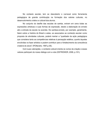 No contexto escolar, tem se descoberto o carnaval como ferramenta
pedagógica de grande contribuição na formação dos valores culturais, no
desenvolvimento criativo e cultural dos alunos.
      No conjunto do desfile das escolas de samba, entram em cena todas as
expressões artísticas e suas formas de expressão, desde a elaboração do enredo
até a entrada da escola na avenida. Os sambas-enredo, por exemplo, geralmente,
falam sobre a história do Brasil e estes, se associados ao conteúdo escolar como
proposta de atividades culturais, poderá manter a “qualidade da ação pedagógica
que considera tanto as competências relativas à percepção estética, quanto àquelas
envolvidas no fazer artístico e podem contribuir para o fortalecimento da consciência
criadora do aluno” (PCNs/arte, 1997,p.36).
      Com suas valorações, o contexto cultural orienta os rumos da criação e esses
valores participam do nosso diálogo com a vida (OSTROWER, 2006, p.101).
 