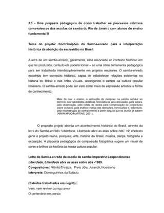 2.3 - Uma proposta pedagógica de como trabalhar os processos criativos
carnavalescos das escolas de samba do Rio de Janeiro com alunos do ensino
fundamental II


Tema do projeto: Contribuições do Samba-enredo para a interpretação
histórica da abolição da escravidão no Brasil.


A letra de um samba-enredo, geralmente, está associada ao contexto histórico em
que foi produzida, contudo ela poderá tornar – se uma ótima ferramenta pedagógica
para ser trabalhada interdisciplinarmente em projetos escolares. O samba-enredo
escolhido tem conteúdo histórico, capaz de estabelecer relações existentes na
história do Brasil e nas Artes Visuais, abrangendo o campo da cultura popular
brasileira. O samba-enredo pode ser visto como meio de expressão artística e forma
de conhecimento.

                     Mais do que o ensino, a aplicação da pesquisa na escola conduz ao
                     domínio das habilidades didáticas renovadoras pela discussão, pela leitura,
                     pela observação, pela coleta de dados para comprovação de conjecturas
                     sobre os fatos, pela análise criativa das deduções, conclusões e, sobretudo,
                     pela reconstrução do conhecimento a partir daquilo que os alunos já sabem
                     (NININ-APUD-MARTINS, 2001).



      O proposto projeto aborda um acontecimento histórico do Brasil, através da
letra do Samba-enredo “Liberdade, Liberdade abre as asas sobre nós”. No contexto
geral o projeto reúne, pesquisa, arte, história do Brasil, música, dança, fotografia e
exposição. A proposta pedagógica de composição fotográfica sugere um visual de
cores e brilhos da história da nossa cultura popular.


Letra do Samba-enredo da escola de samba Imperatriz Leopondinense
Liberdade, Liberdade abra as asas sobre nós -1989.
Compositores: NiltinhoTristeza, Preto Jóia, Jurandir,Vicentinho
Intérprete: Dominguinhos da Estácio.


(Estrofes trabalhadas em negrito)
Vem, vem reviver comigo amor
O centenário em poesia
 