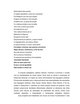 Nesta pátria-mãe querida
O império decadente, muito rico, incoerente
Era fidalguia e por isso que surgem
Surgem os tamborins, vem emoção
A bateria vem, no pique da canção
E a nobreza enfeita o luxo do salão
Vem viver o sonho que sonhei
Ao longe faz-se ouvir
Tem verde-e-branco por aí
Brilhando na Sapucaí
Da guerra nunca mais
Esqueceremos do patrono, o duque imortal
A imigração floriu, de cultura o Brasil
A música encanta, e o povo canta assim
Pra Isabel, a heroína, que assinou a lei divina
Negro dançou, comemorou, o fim da sina
Na noite quinze e reluzente
Com a bravura, finalmente
O marechal que proclamou foi presidente
Liberdade! liberdade!
Abra as asas sobre nós
E que a voz da igualdade
Seja sempre a nossa voz


       A proposta pedagógica, objetiva valorizar, incentivar e promover o contato
com as manifestações da nossa cultura. Como levar os alunos a reconhecer as
influências africanas e a origem da cultura afro-brasileira nas linguagens artísticas.
Promovendo atividades para o desenvolvimento das potencialidades dos estudantes
nas linguagens artísticas, Artes Visuais, Dança, Música, Artes Cênicas. A fim de,
ampliar e desenvolver o repertório da cultura popular através da pesquisa. Como
também proporcionar atividades diferenciadas utilizando os elementos das Artes
Visuais como recurso de exploração da criatividade dos alunos. Tendo como
conteúdo    específico    a   Interpretação   e   Composição   fotográfica   histórica.
       Essa proposta será trabalhada com alunos do Ensino Fundamental II, mais
 