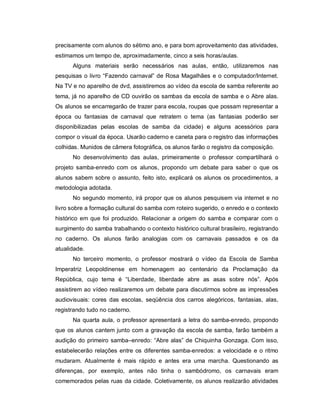 precisamente com alunos do sétimo ano, e para bom aproveitamento das atividades,
estimamos um tempo de, aproximadamente, cinco a seis horas/aulas.
      Alguns materiais serão necessários nas aulas, então, utilizaremos nas
pesquisas o livro “Fazendo carnaval” de Rosa Magalhães e o computador/Internet.
Na TV e no aparelho de dvd, assistiremos ao vídeo da escola de samba referente ao
tema, já no aparelho de CD ouvirão os sambas da escola de samba e o Abre alas.
Os alunos se encarregarão de trazer para escola, roupas que possam representar a
época ou fantasias de carnaval que retratem o tema (as fantasias poderão ser
disponibilizadas pelas escolas de samba da cidade) e alguns acessórios para
compor o visual da época. Usarão caderno e caneta para o registro das informações
colhidas. Munidos de câmera fotográfica, os alunos farão o registro da composição.
      No desenvolvimento das aulas, primeiramente o professor compartilhará o
projeto samba-enredo com os alunos, propondo um debate para saber o que os
alunos sabem sobre o assunto, feito isto, explicará os alunos os procedimentos, a
metodologia adotada.
      No segundo momento, irá propor que os alunos pesquisem via internet e no
livro sobre a formação cultural do samba com roteiro sugerido, o enredo e o contexto
histórico em que foi produzido. Relacionar a origem do samba e comparar com o
surgimento do samba trabalhando o contexto histórico cultural brasileiro, registrando
no caderno. Os alunos farão analogias com os carnavais passados e os da
atualidade.
      No terceiro momento, o professor mostrará o vídeo da Escola de Samba
Imperatriz Leopoldinense em homenagem ao centenário da Proclamação da
República, cujo tema é “Liberdade, liberdade abre as asas sobre nós”. Após
assistirem ao vídeo realizaremos um debate para discutirmos sobre as impressões
audiovisuais: cores das escolas, seqüência dos carros alegóricos, fantasias, alas,
registrando tudo no caderno.
      Na quarta aula, o professor apresentará a letra do samba-enredo, propondo
que os alunos cantem junto com a gravação da escola de samba, farão também a
audição do primeiro samba–enredo: “Abre alas” de Chiquinha Gonzaga. Com isso,
estabelecerão relações entre os diferentes samba-enredos: a velocidade e o ritmo
mudaram. Atualmente é mais rápido e antes era uma marcha. Questionando as
diferenças, por exemplo, antes não tinha o sambódromo, os carnavais eram
comemorados pelas ruas da cidade. Coletivamente, os alunos realizarão atividades
 