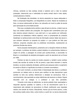 rítmicas, cantando os dois sambas enredo e batendo com a mão na carteira
(pulsação), observando que a velocidade do samba enredo atual é mais rápido,
contextualizando a história.
      Na finalização das atividades, os alunos separarão as roupas adequadas e
farão a composição fotográfica, uns fotografando os outros. Depois de reveladas as
fotos, os alunos selecionarão as fotos e as colocarão em mural no pátio da escola
para apreciação da comunidade escolar.
      Para que a avaliação tenha sentido e seja útil para os alunos, o ideal é que se
faça uma análise coletiva das produções. Em seguida abrir comentários para que
eles mesmos possam observar o que está bom e o que poderia ser melhorado.
Lembrando de estabelecer critérios objetivos, como a compreensão do conteúdo
trabalhado no samba-enredo como fonte de informação cultural. Saber dos alunos o
que acharam relevante na proposta do projeto e o que poderia ser feito para
melhorar, propondo soluções para os problemas encontrados, esclarecendo as
possíveis dúvidas dos alunos.
      Numa proposta interdisciplinar, juntamente com a disciplina História do Brasil,
por exemplo, o professor de história, poderá trabalhar os conhecimentos relativos à
origem do samba, a passagem do enredo para samba-enredo, a escravidão no
Brasil e a consolidação da abolição promulgada a partir da assinatura da Lei Áurea
em 1888.
      Partindo da letra do samba de enredo proposto e, também outros sambas
enredo das escolas de samba do Rio de janeiro, cujas letras levantem a mesma
temática, os alunos realizarão atividades, partindo para pesquisa sobre o surgimento
do samba no Brasil e o significado do enredo no contexto carnavalesco.
      Num outro momento, os alunos farão à interpretação das letras e o professor
promoverá um debate entre os alunos para certificar se eles descobriram quais
estrofes na letra dos sambas referenciam a abolição da escravatura. Feito o
reconhecimento, eles apontarão se estas referências são alusivas ou diretas. Depois
discutirão   com    os   colegas   e   o    professor   o   que    fora   percebido.
      Tomando como base as referências, os alunos poderão fazer associações e
responder algumas questões no caderno, a fim de reconhecerem quem foi o
responsável pela abolição da escravatura no Brasil, justificando suas respostas
citando uma estrofe da música. Descobrirão, mesmo que de forma alusiva, a letra
dos sambas exalta outros mitos, outros heróis e a partir daí, os alunos descreverão
 