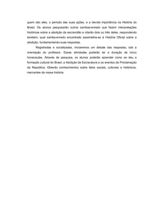 quem são eles, o período das suas ações, e a devida importância na História do
Brasil. Os alunos pesquisarão outros sambas-enredo que fazem interpretações
históricas sobre a abolição da escravidão e citarão dois ou três deles, respondendo
também, qual samba-enredo encontrado assemelha-se à História Oficial sobre a
abolição, fundamentando suas respostas.
      Registradas e socializadas, iniciaremos um debate das respostas, sob a
orientação do professor. Essas atividades poderão ter a duração de cinco
horas/aulas. Através da pesquisa, os alunos poderão aprender como se deu a
formação cultural do Brasil, a Abolição da Escravatura e os eventos da Proclamação
da República. Obterão conhecimentos sobre fatos sociais, culturais e históricos,
marcantes da nossa história.
 