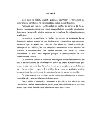 CONCLUSÃO


      Com base no trabalho exposto, podemos reconhecer o valor cultural do
carnaval e sua contribuição na promulgação da cultura popular brasileira.
      Permeado por valores e contribuições, os desfiles de carnaval do Rio de
Janeiro, nos aspectos gerais, nos mostra a capacidade de expressão e criatividade
de um povo na produção artística, tanto que se tornou tema de muitas dissertações
acadêmicas.
      No contexto carnavalesco, os desfiles das escolas de samba do Rio de
Janeiro são valiosas referências para divulgação da nossa cultura, assim como os
elementos que compõem seu conjunto. Dos elementos dessa composição,
investigamos as contribuições das alegorias carnavalescas como elemento de
formação e desenvolvimento dos valores culturais dos alunos do Ensino
Fundamental II, tendo como objetivo principal, o desenvolvimento de suas
potencialidades criativas.
      Os processos criativos e produtivos das alegorias carnavalescas contribuem
para o desenvolvimento da criatividade dos alunos do Ensino Fundamental II pelo
estudo e reconhecimento dos elementos visuais que a compõem, como: linha, cor,
luz, volume, textura e espaço. E a análise do processo de produção coletivo,
corresponde ao desenvolvimento dos valores culturais dos alunos em questão.
      As alegorias para uma escola de samba são consideradas como arte popular,
produzida pelo povo e apreciada por todos os povos.
      Sendo assim, é necessário reconhecer a importância dos elementos que
compõem os desfiles das escolas de samba para serem trabalhados no cotidiano
escolar, como meio de valorização e promulgação da nossa cultura.
 