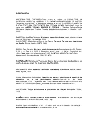 BIBLIOGRAFIA


ANTROPOLOGIA CULTURAL-Como opera a cultura. A PSICOLOGIA, O
DESENVOLVIEMENTO HUMANO E O ENSINO-APRENDIZAGEM DE ARTES-
Tornar-se ‘um de nós’: a identidade pessoal e social. O DESENVOLVIMENTO
PSICOLÓGICO NA PSICOGÊNESE DA PESSOA, HENRI WALLON-O ritmo de
cada um. ARTES VISUAIS, MUSICA E TEATRO. / Thérèse Gofmam;Flávia
Motoyama Narita;Ana Cristina Figueira Galvão(Organizadoras) – Brasília: UnB,
2009.


BARBOSA, Ana Mae Tavares. A imagem no ensino da arte: anos oitenta e novos
tempos. São Paulo: Perspectiva, 2008.
CAVALCANTI, Maria Laura Viveiros de Castro. Carnaval Carioca: dos bastidores
ao desfile. Rio de Janeiro: URFJ, 2006.


BRISO, Caio Barretto -Revista- Istoé –Independente:Comportamento - N° Edição:
2102 | 19. Fev.10 - 21:00 | Atualizado em 07.Nov.11 - 14:34. Disponível em:
<http://www.istoe.com.br/reportagens/51822_O+NOVO+MAGO+DA+SAPUCAI>
Acesso em 8 de novembro de 2001-10h: 45m.


CAVALCANTI, Maria Laura Viveiros de Castro. Carnaval carioca: dos bastidores ao
desfile. 3. ed.rev. ampl. Rio de Janeiro: EdUFRJ, 2006.


MAGALHÃES, Rosa. Fazendo carnaval = The Making of Carnival. Rio de Janeiro:
Nova Aguilar, 1997.


NINIM, Maria Otilia Guimarães. Pesquisa na escola: que espaço é esse? O do
conteúdo    ou     o   do    pensamento     crítico?Educ.rev. no.    48.   Belo
Horizonte Dec. 2008. Disponível em: <http://www.scielo.br/scielo.php?pid=S0102-
46982008000200002&script=sci_arttext>Acesso em 18 de setembro de2011.


OSTROWER, Fayga. Criatividade e processos de criação. Petrópolis: Vozes,
2008.


PARÂMETROS CURRICULARES NASCIONAIS: arte/Secretaria de Educação
Fundamental. – Brasília: MEC/SEF, 1997.130p.


Revista Tijuca >CARNAVAL - 2011. O medo está no ar! A Sessão vai começar...
Entrevista - Paulo Barros -O Ermitão Criativo, P.10.
 