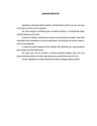 AGRADECIMENTOS




      Agradeço a execução deste trabalho, primeiramente a Deus, por ser a luz que
me ilumina e conduz o meu caminho.
      Os meus amigos e familiares pelo constante incentivo e compreensão pelas
minhas faltas para com eles.
      A todos os tutores, professores e autores das disciplinas cursadas, pela total
motivação e por acreditarem na minha capacidade, não esqueço de nenhum deles e
nem de suas palavras.
      A nossa ex-tutora presencial Ana Cláudia Neif Sanches por toda paciência
para comigo no inicio deste curso.
      Ao “anjo” que nos foi enviado, a tutora presencial Ângela, pois com sua
doçura sempre procurou me dizer algo para que eu acreditasse mais em mim.
      Em fim, agradeço o companheirismo de todos os colegas dessa jornada.
 