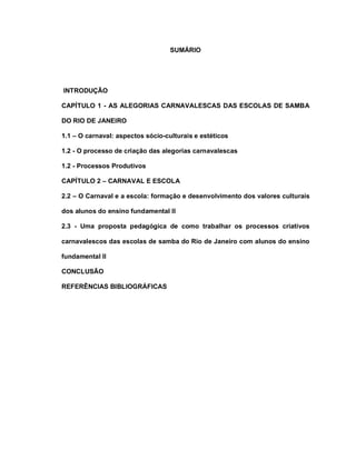 SUMÁRIO




INTRODUÇÃO

CAPÍTULO 1 - AS ALEGORIAS CARNAVALESCAS DAS ESCOLAS DE SAMBA

DO RIO DE JANEIRO

1.1 – O carnaval: aspectos sócio-culturais e estéticos

1.2 - O processo de criação das alegorias carnavalescas

1.2 - Processos Produtivos

CAPÍTULO 2 – CARNAVAL E ESCOLA

2.2 – O Carnaval e a escola: formação e desenvolvimento dos valores culturais

dos alunos do ensino fundamental II

2.3 - Uma proposta pedagógica de como trabalhar os processos criativos

carnavalescos das escolas de samba do Rio de Janeiro com alunos do ensino

fundamental II

CONCLUSÃO

REFERÊNCIAS BIBLIOGRÁFICAS
 