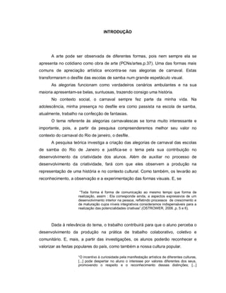 INTRODUÇÃO




      A arte pode ser observada de diferentes formas, pois nem sempre ela se
apresenta no cotidiano como obra de arte (PCNs/artes,p.37). Uma das formas mais
comuns de apreciação artística encontra-se nas alegorias de carnaval. Estas
transformaram o desfile das escolas de samba num grande espetáculo visual.
      As alegorias funcionam como verdadeiros cenários ambulantes e na sua
maioria apresentam-se belas, suntuosas, trazendo consigo uma história.
      No contexto social, o carnaval sempre fez parte da minha vida. Na
adolescência, minha presença no desfile era como passista na escola de samba,
atualmente, trabalho na confecção de fantasias.
      O tema referente às alegorias carnavalescas se torna muito interessante e
importante, pois, a partir da pesquisa compreenderemos melhor seu valor no
contexto do carnaval do Rio de janeiro, o desfile.
      A pesquisa teórica investiga a criação das alegorias de carnaval das escolas
de samba do Rio de Janeiro e justifica-se o tema pela sua contribuição no
desenvolvimento da criatividade dos alunos. Além de auxiliar no processo de
desenvolvimento da criatividade, fará com que eles observem a produção na
representação de uma história e no contexto cultural. Como também, os levarão ao
reconhecimento, a observação e a experimentação das formas visuais. E, se


                      “Toda forma é forma de comunicação ao mesmo tempo que forma de
                     realização, assim : Ela corresponde ainda, a aspectos expressivos de um
                     desenvolvimento interior na pessoa, refletindo processos de crescimento e
                     de maturação cujos níveis integrativos consideramos indispensáveis para a
                     realização das potencialidades criativas”.(OSTROWER, 2006 ,p. 5 e 6).



      Dada à relevância do tema, o trabalho contribuirá para que o aluno perceba o
desenvolvimento da produção na prática de trabalho colaborativo, coletivo e
comunitário. E, mais, a partir das investigações, os alunos poderão reconhecer e
valorizar as festas populares do país, como também a nossa cultura popular.

                     “O incentivo à curiosidade pela manifestação artística de diferentes culturas,
                     [...] pode despertar no aluno o interesse por valores diferentes dos seus,
                     promovendo o respeito e o reconhecimento dessas distinções; [...]
 