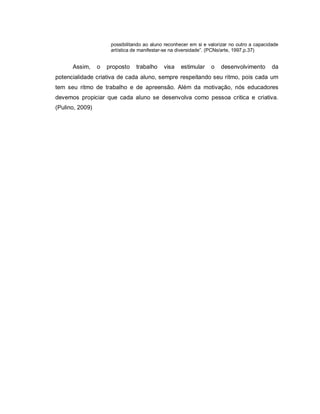 possibilitando ao aluno reconhecer em si e valorizar no outro a capacidade
                      artística de manifestar-se na diversidade”. (PCNs/arte, 1997,p.37)


      Assim,     o   proposto    trabalho    visa   estimular     o   desenvolvimento        da
potencialidade criativa de cada aluno, sempre respeitando seu ritmo, pois cada um
tem seu ritmo de trabalho e de apreensão. Além da motivação, nós educadores
devemos propiciar que cada aluno se desenvolva como pessoa critica e criativa.
(Pulino, 2009)
 