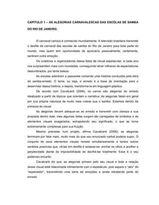 CAPÍTULO 1 – AS ALEGORIAS CARNAVALESCAS DAS ESCOLAS DE SAMBA

DO RIO DE JANEIRO.



      O carnaval carioca é conhecido mundialmente. A televisão brasileira transmite
o desfile de carnaval das escolas de samba do Rio de Janeiro para toda parte do
mundo, mas quem tem oportunidade de apreciá-lo pessoalmente, certamente,
sentiram outra emoção.
      Os criadores e organizadores dessa festa de visual espetacular, a cada ano
nos surpreendem mais com novidades, conseguindo atrair milhares de espectadores
deslumbrados, por tanta beleza.
      As escolas adentram a passarela contando uma história conduzida pela letra
do samba-enredo. O tema, ou seja, o enredo é a base de orientação para o
desenrolar dessa história, e depois, transforma-la em linguagem plástica.
      De acordo com Cavalcanti (2006), os carros são alegorias do enredo
idealizado a partir de tópicos que orientam a narrativa. As alegorias falam em geral
por sua própria natureza de muito mais coisas que o samba. Estamos dentro da
primazia do visual.
      As alegorias devem adequar-se ao enredo e transmitir com clareza a sua
proposta dentro dele, mas algumas delas surgem tão carregadas de símbolos e de
elementos visuais exagerados, extrapolando seu significado, o que as torna
extremamente complexas para sua fruição.
      Mesmo previstas num projeto, afirma Cavalcanti (2006), as alegorias
terminam por falar mais, muito mais do que seu enunciado verbal poderia supor. O
conjunto de seus elementos visuais remete simultaneamente a tantos outros
sentidos possíveis que, vê-las em desfile é extasiar-se, encher os olhos e acolher a
perplexidade diante da impossibilidade de decifrá-las totalmente. Esse é o seu
poderoso encanto.
      Cavalcanti diz que, as alegorias primam pelo seu visual e toda a relação
desse visual está relacionada intimamente com o espetáculo, pois separa o “ator” do
“espectador”, transmitindo uma série de emoções e ainda retratando parte do
enredo.
 