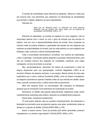 O sentido de centralidade visual atribuído às alegorias, refere-se à idéia que
ela torna-se arte, com elementos que colaboram na transmissão de sensibilidade
que permeia a relação, alegoria e os seus espectadores.
      Ostrower diz:

                      Ainda que em diferentes graus, ou totalmente em áreas sensíveis
                      diferentes, todo ser humano, que nasce, nasce com um potencial de
                      sensibilidade. (OSTROWER, 2008, p. 12)


      Diferente do espectador, os jurados ao julgarem um carro alegórico, não se
preocupam apenas com o visual, ou com o grau de emoção que ela provoca no
público, mas sim com a representatividade dentro do enredo. Para conquistar as
maiores notas os jurados analisam a capacidade das escolas de criar alegorias que
explorem as potencialidades do enredo, pois de nada adianta um carro alegórico ser
fantástico, belo, suntuoso e não ter representatividade.
      Toda a comunidade carnavalesca é envolvida, num espírito de coletividade,
união e superação. A produção dessas alegorias é guardada meticulosamente, para
não ser revelado nenhum dos segredos da visualidade, mantendo uma magia
contagiante, na hora da entrada na avenida.
      São, aproximadamente, oitocentos mil metros de comprimento e treze de
largura disponíveis para sua apresentação, confirma Magalhães (1997) lá se
encontra milhares de pessoas ansiosas, a sua espera. Mesmo diante de toda essa
expectativa que a cerca, continua Cavalcanti (2006), como se fossem inacabáveis,
as alegorias aprontam-se apenas instantes antes de sua entrada em desfile. Deste
modo, quando a primeira entra, a última ainda está se aprontando.
      Além dos retoques finais, na concentração, são colocados os destaques,
pessoas que as incorporam como elementos de composição do enredo.
      Admiráveis, no desfile, elas passam deslumbrantes, majestosas, belas, sendo
insistentemente aclamadas pelo público, deixando-os completamente perplexos.
      Diante disso, Cavalcanti complementa:
      “É inútil querer detê-las, elas se sucedem impiedosamente. Se tivéssemos a
liberdade de movimento para acompanhar apenas uma delas, perderíamos todas as
demais e o conjunto do desfile” (CAVALCANTI-2006, p.178).
      Assim, a autora conclui: “Uma vez prontas para serem apreciadas, parecem
inesgotáveis e, no entanto, logo acabam” (CAVALCANTI, 2006, p.181)
 