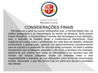 CONSIDERAÇÕES FINAIS
Percebeu-se a partir do estudo bibliográfico que, a transformação hoje, na
prática pedagógica e as metodologias ao ensino da literatura, tanto quanto
outras disciplinas, é imprescindível inserção das tecnologias e sua utilização,
pois, o mercado de trabalho tende a modernizar-se diariamente. Essa
exigência tem caído sobre o profissional, em cada área de trabalho, tentando
acompanhar a globalização, gerando um desenvolvimento socioeconômico
para as nações e a qualidade de vida dos seres humanos. Ao fazer a analise
comparativa das sociedades passadas e de como a literatura era ensinada,
observa-se que mesmo com todos as dificuldades e os recursos que não
haviam nas épocas passadas, existia um interesse maior e uma
respeitabilidade a literatura, as sua utilizações como forma de comunicação
erudita, rebuscada, o que não temos hoje por parte dos alunos e sociedade
não letrada.
 