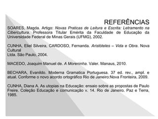 REFERÊNCIAS
SOARES, Magda. Artigo: Novas Praticas de Leitura e Escrita: Letramento na
Cibercultura. Professora Titular Emérita da Faculdade de Educação da
Universidade Federal de Minas Gerais (UFMG), 2002.
CUNHA, Eliel Silveira, CARDOSO, Fernanda. Aristóteles – Vida e Obra. Nova
Cultural
Ltda. São Paulo, 2004.
MACEDO, Joaquim Manuel de. A Moreninha. Valer. Manaus, 2010.
BECHARA, Evanildo. Moderna Gramatica Portuguesa. 37 ed. rev., ampl. e
atual. Conforme o novo acordo ortográfico Rio de Janeiro:Nova Fronteira, 2009.
CUNHA, Diana A. As utopias na Educação: ensaio sobre as propostas de Paulo
Freire. Coleção Educação e comunicação v. 14. Rio de Janeiro. Paz e Terra,
1985.
 