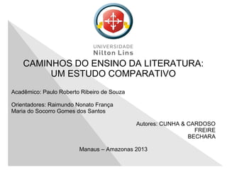 CAMINHOS DO ENSINO DA LITERATURA:
UM ESTUDO COMPARATIVO
Acadêmico: Paulo Roberto Ribeiro de Souza
Orientadores: Raimundo Nonato França
Maria do Socorro Gomes dos Santos
Autores: CUNHA & CARDOSO
FREIRE
BECHARA
Manaus – Amazonas 2013
 