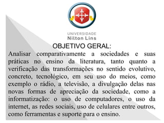 OBJETIVO GERAL:
Analisar comparativamente a sociedades e suas
práticas no ensino da literatura, tanto quanto a
verificação das transformações no sentido evolutivo,
concreto, tecnológico, em seu uso do meios, como
exemplo o rádio, a televisão, a divulgação delas nas
novas formas de apreciação da sociedade, como a
informatização: o uso de computadores, o uso da
internet, as redes sociais, uso de celulares entre outros,
como ferramentas e suporte para o ensino.
 