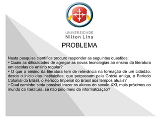 PROBLEMA
Nesta pesquisa científica procuro responder as seguintes questões:
Quais as dificuldades de agregar as novas tecnologias ao ensino da literatura
em escolas de ensino regular?
O que o ensino da literatura tem de relevância na formação de um cidadão,
desde o inicio das instituições, que perpassam pela Grécia antiga, o Período
Colonial do Brasil, o Período Imperial do Brasil aos tempos atuais?
Qual caminho seria possível trazer os alunos do seculo XXI, mais próximos ao
mundo da literatura, se não pelo meio da informatização?
 