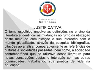 JUSTIFICATIVA
O tema escolhido envolve as definições no ensino da
literatura e identificar as mudanças no rumo da utilização
deste meio de comunicação e sua interação com o
mundo globalizado, através da pesquisa bibliográfica,
citações ao analisar comparativamente as referências de
culturas e sociedades passadas, bem como, a sociedade
contemporânea que se utilizava dessa literatura para
novas construções destas e interação com as outras
comunidades, trabalhando sua poética de vida na
educação.
 