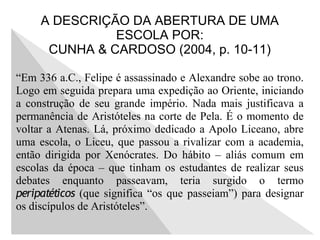 A DESCRIÇÃO DA ABERTURA DE UMA
ESCOLA POR:
CUNHA & CARDOSO (2004, p. 10-11)
“Em 336 a.C., Felipe é assassinado e Alexandre sobe ao trono.
Logo em seguida prepara uma expedição ao Oriente, iniciando
a construção de seu grande império. Nada mais justificava a
permanência de Aristóteles na corte de Pela. É o momento de
voltar a Atenas. Lá, próximo dedicado a Apolo Liceano, abre
uma escola, o Liceu, que passou a rivalizar com a academia,
então dirigida por Xenócrates. Do hábito – aliás comum em
escolas da época – que tinham os estudantes de realizar seus
debates enquanto passeavam, teria surgido o termo
peripatéticos (que significa “os que passeiam”) para designar
os discípulos de Aristóteles”.
 