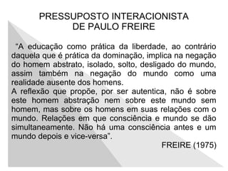 PRESSUPOSTO INTERACIONISTA
DE PAULO FREIRE
“A educação como prática da liberdade, ao contrário
daquela que é prática da dominação, implica na negação
do homem abstrato, isolado, solto, desligado do mundo,
assim também na negação do mundo como uma
realidade ausente dos homens.
A reflexão que propõe, por ser autentica, não é sobre
este homem abstração nem sobre este mundo sem
homem, mas sobre os homens em suas relações com o
mundo. Relações em que consciência e mundo se dão
simultaneamente. Não há uma consciência antes e um
mundo depois e vice-versa”.
FREIRE (1975)
 