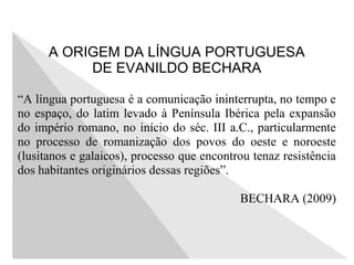 A ORIGEM DA LÍNGUA PORTUGUESA
DE EVANILDO BECHARA
“A língua portuguesa é a comunicação ininterrupta, no tempo e
no espaço, do latim levado à Península Ibérica pela expansão
do império romano, no início do séc. III a.C., particularmente
no processo de romanização dos povos do oeste e noroeste
(lusitanos e galaicos), processo que encontrou tenaz resistência
dos habitantes originários dessas regiões”.
BECHARA (2009)
 