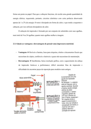 forma um ponto no papel. Para que o cabeçote funcione, ele recebe uma grande quantidade de

energia elétrica, requerendo, portanto, circuitos eletrônico com certa potência absorvendo

apenas de 1 a 2% de energia. O resto é dissipado em forma de calor, o que tende a esquentar o

cabeçote, por isso utilizam dissipadores de calor.

       O cabeçote de impressão é formado por um conjunto de solenóides com suas agulhas,

num total de 9 ou 24 agulhas; quanto mais agulhas melhor a imagem.



2.3.1 Quais as vantagens e desvantagens de possuir uma impressora matricial.



    Vantagens  flexíveis e baratas, boas para etiquetas, rótulos e documentos fiscais que

       necessitam de cópias, confiáveis e duráveis e quase não necessitam de manutenção.

    Desvantagens  barulhentas, baixa resolução gráfica, com o aquecimento da cabeça

       de impressão limita-se a performance; difícil encontrar fitas de impressão e

       dificuldade de encontrar peças de reposição para modelos mais antigos.
 