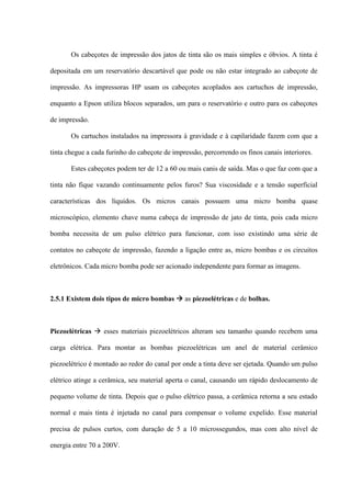 Os cabeçotes de impressão dos jatos de tinta são os mais simples e óbvios. A tinta é

depositada em um reservatório descartável que pode ou não estar integrado ao cabeçote de

impressão. As impressoras HP usam os cabeçotes acoplados aos cartuchos de impressão,

enquanto a Epson utiliza blocos separados, um para o reservatório e outro para os cabeçotes

de impressão.

       Os cartuchos instalados na impressora à gravidade e à capilaridade fazem com que a

tinta chegue a cada furinho do cabeçote de impressão, percorrendo os finos canais interiores.

       Estes cabeçotes podem ter de 12 a 60 ou mais canis de saída. Mas o que faz com que a

tinta não fique vazando continuamente pelos furos? Sua viscosidade e a tensão superficial

características dos líquidos. Os micros canais possuem uma micro bomba quase

microscópico, elemento chave numa cabeça de impressão de jato de tinta, pois cada micro

bomba necessita de um pulso elétrico para funcionar, com isso existindo uma série de

contatos no cabeçote de impressão, fazendo a ligação entre as, micro bombas e os circuitos

eletrônicos. Cada micro bomba pode ser acionado independente para formar as imagens.



2.5.1 Existem dois tipos de micro bombas  as piezoelétricas e de bolhas.



Piezoelétricas  esses materiais piezoelétricos alteram seu tamanho quando recebem uma

carga elétrica. Para montar as bombas piezoelétricas um anel de material cerâmico

piezoelétrico é montado ao redor do canal por onde a tinta deve ser ejetada. Quando um pulso

elétrico atinge a cerâmica, seu material aperta o canal, causando um rápido deslocamento de

pequeno volume de tinta. Depois que o pulso elétrico passa, a cerâmica retorna a seu estado

normal e mais tinta é injetada no canal para compensar o volume expelido. Esse material

precisa de pulsos curtos, com duração de 5 a 10 microssegundos, mas com alto nível de

energia entre 70 a 200V.
 